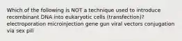 Which of the following is NOT a technique used to introduce recombinant DNA into eukaryotic cells (transfection)? electroporation microinjection gene gun viral vectors conjugation via sex pili