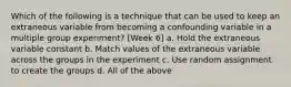 Which of the following is a technique that can be used to keep an extraneous variable from becoming a confounding variable in a multiple group experiment? [Week 6] a. Hold the extraneous variable constant b. Match values of the extraneous variable across the groups in the experiment c. Use random assignment to create the groups d. All of the above