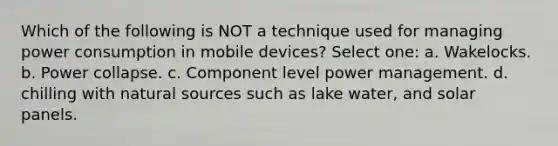 Which of the following is NOT a technique used for managing power consumption in mobile devices? Select one: a. Wakelocks. b. Power collapse. c. Component level power management. d. chilling with natural sources such as lake water, and solar panels.