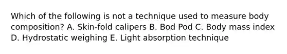 Which of the following is not a technique used to measure body composition? A. Skin-fold calipers B. Bod Pod C. Body mass index D. Hydrostatic weighing E. Light absorption technique