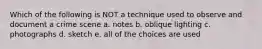 Which of the following is NOT a technique used to observe and document a crime scene a. notes b. oblique lighting c. photographs d. sketch e. all of the choices are used