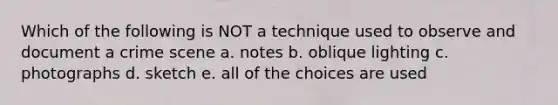 Which of the following is NOT a technique used to observe and document a crime scene a. notes b. oblique lighting c. photographs d. sketch e. all of the choices are used