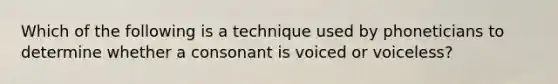 Which of the following is a technique used by phoneticians to determine whether a consonant is voiced or voiceless?