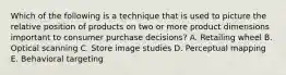 Which of the following is a technique that is used to picture the relative position of products on two or more product dimensions important to consumer purchase decisions? A. Retailing wheel B. Optical scanning C. Store image studies D. Perceptual mapping E. Behavioral targeting