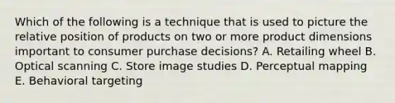 Which of the following is a technique that is used to picture the relative position of products on two or more product dimensions important to consumer purchase decisions? A. Retailing wheel B. Optical scanning C. Store image studies D. Perceptual mapping E. Behavioral targeting