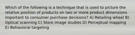 Which of the following is a technique that is used to picture the relative position of products on two or more product dimensions important to consumer purchase decisions? A) Retailing wheel B) Optical scanning C) Store image studies D) Perceptual mapping E) Behavioral targeting