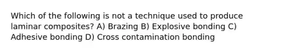 Which of the following is not a technique used to produce laminar composites? A) Brazing B) Explosive bonding C) Adhesive bonding D) Cross contamination bonding