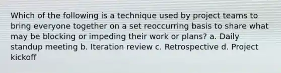 Which of the following is a technique used by project teams to bring everyone together on a set reoccurring basis to share what may be blocking or impeding their work or plans? a. Daily standup meeting b. Iteration review c. Retrospective d. Project kickoff