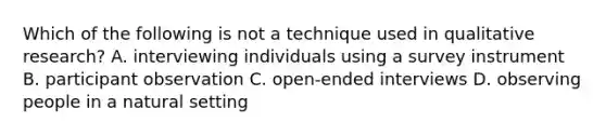 Which of the following is not a technique used in qualitative research? A. interviewing individuals using a survey instrument B. participant observation C. open-ended interviews D. observing people in a natural setting