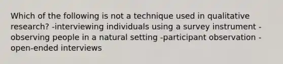 Which of the following is not a technique used in qualitative research? -interviewing individuals using a survey instrument -observing people in a natural setting -participant observation -open-ended interviews