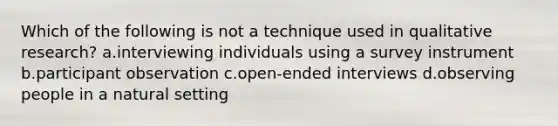 Which of the following is not a technique used in qualitative research? a.interviewing individuals using a survey instrument b.participant observation c.open-ended interviews d.observing people in a natural setting