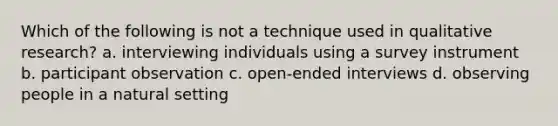 Which of the following is not a technique used in qualitative research? a. interviewing individuals using a survey instrument b. participant observation c. open-ended interviews d. observing people in a natural setting