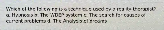 Which of the following is a technique used by a reality therapist? a. Hypnosis b. The WDEP system c. The search for causes of current problems d. The Analysis:of dreams