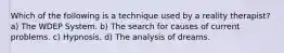 Which of the following is a technique used by a reality therapist? a) The WDEP System. b) The search for causes of current problems. c) Hypnosis. d) The analysis of dreams.