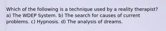 Which of the following is a technique used by a reality therapist? a) The WDEP System. b) The search for causes of current problems. c) Hypnosis. d) The analysis of dreams.