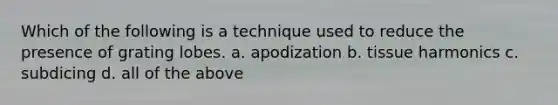 Which of the following is a technique used to reduce the presence of grating lobes. a. apodization b. tissue harmonics c. subdicing d. all of the above