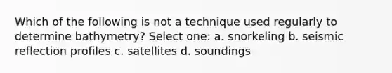 Which of the following is not a technique used regularly to determine bathymetry? Select one: a. snorkeling b. seismic reflection profiles c. satellites d. soundings