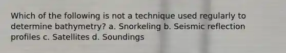 Which of the following is not a technique used regularly to determine bathymetry? a. Snorkeling b. Seismic reflection profiles c. Satellites d. Soundings