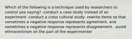 Which of the following is a technique used by researchers to control yea saying? -conduct a case study instead of an experiment -conduct a cross cultural study -rewrite items so that sometimes a negative response represents agreement, and sometimes a negative response represents disagreement. -avoid ethnocentrism on the part of the experimenter