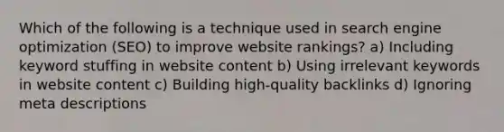 Which of the following is a technique used in search engine optimization (SEO) to improve website rankings? a) Including keyword stuffing in website content b) Using irrelevant keywords in website content c) Building high-quality backlinks d) Ignoring meta descriptions