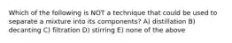 Which of the following is NOT a technique that could be used to separate a mixture into its components? A) distillation B) decanting C) filtration D) stirring E) none of the above