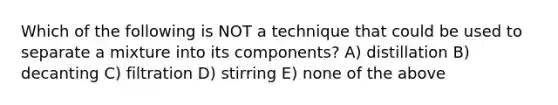 Which of the following is NOT a technique that could be used to separate a mixture into its components? A) distillation B) decanting C) filtration D) stirring E) none of the above