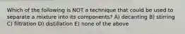 Which of the following is NOT a technique that could be used to separate a mixture into its components? A) decanting B) stirring C) filtration D) distillation E) none of the above