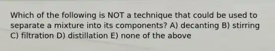 Which of the following is NOT a technique that could be used to separate a mixture into its components? A) decanting B) stirring C) filtration D) distillation E) none of the above