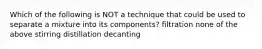 Which of the following is NOT a technique that could be used to separate a mixture into its components? filtration none of the above stirring distillation decanting