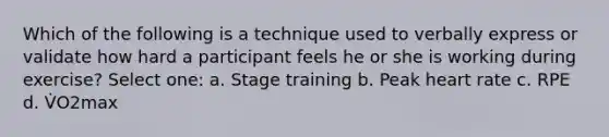 Which of the following is a technique used to verbally express or validate how hard a participant feels he or she is working during exercise? Select one: a. Stage training b. Peak heart rate c. RPE d. V̇O2max