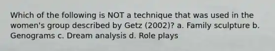 Which of the following is NOT a technique that was used in the women's group described by Getz (2002)? a. Family sculpture b. Genograms c. Dream analysis d. Role plays