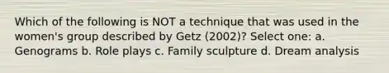 Which of the following is NOT a technique that was used in the women's group described by Getz (2002)? Select one: a. Genograms b. Role plays c. Family sculpture d. Dream analysis