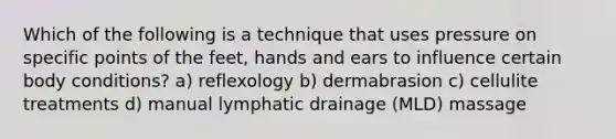 Which of the following is a technique that uses pressure on specific points of the feet, hands and ears to influence certain body conditions? a) reflexology b) dermabrasion c) cellulite treatments d) manual lymphatic drainage (MLD) massage