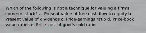 Which of the following is not a technique for valuing a firm's common stock? a. Present value of free cash flow to equity b. Present value of dividends c. Price-earnings ratio d. Price-book value ratios e. Price-cost of goods sold ratio