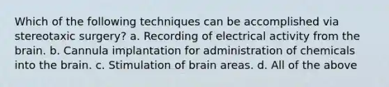 Which of the following techniques can be accomplished via stereotaxic surgery? a. Recording of electrical activity from the brain. b. Cannula implantation for administration of chemicals into the brain. c. Stimulation of brain areas. d. All of the above