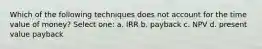 Which of the following techniques does not account for the time value of money? Select one: a. IRR b. payback c. NPV d. present value payback