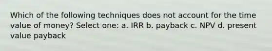 Which of the following techniques does not account for the time value of money? Select one: a. IRR b. payback c. NPV d. present value payback