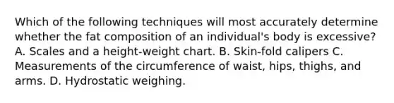 Which of the following techniques will most accurately determine whether the fat composition of an individual's body is excessive? A. Scales and a height-weight chart. B. Skin-fold calipers C. Measurements of the circumference of waist, hips, thighs, and arms. D. Hydrostatic weighing.