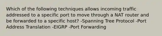 Which of the following techniques allows incoming traffic addressed to a specific port to move through a NAT router and be forwarded to a specific host? -Spanning Tree Protocol -Port Address Translation -EIGRP -Port Forwarding