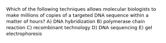 Which of the following techniques allows molecular biologists to make millions of copies of a targeted DNA sequence within a matter of hours? A) DNA hybridization B) polymerase chain reaction C) recombinant technology D) DNA sequencing E) gel electrophoresis