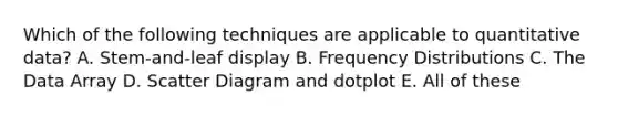 Which of the following techniques are applicable to quantitative data? A. Stem-and-leaf display B. <a href='https://www.questionai.com/knowledge/kBageYpRHz-frequency-distribution' class='anchor-knowledge'>frequency distribution</a>s C. The Data Array D. Scatter Diagram and dotplot E. All of these