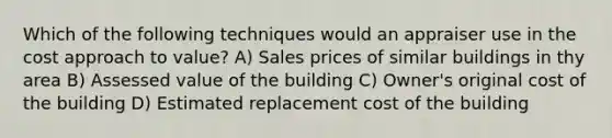 Which of the following techniques would an appraiser use in the cost approach to value? A) Sales prices of similar buildings in thy area B) Assessed value of the building C) Owner's original cost of the building D) Estimated replacement cost of the building