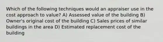 Which of the following techniques would an appraiser use in the cost approach to value? A) Assessed value of the building B) Owner's original cost of the building C) Sales prices of similar buildings in the area D) Estimated replacement cost of the building