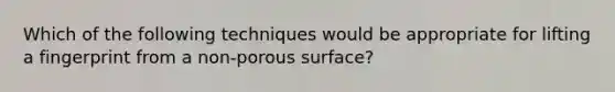 Which of the following techniques would be appropriate for lifting a fingerprint from a non-porous surface?