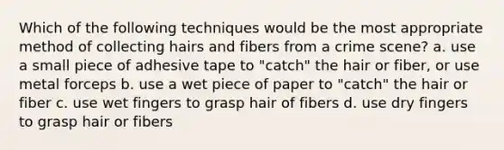 Which of the following techniques would be the most appropriate method of collecting hairs and fibers from a crime scene? a. use a small piece of adhesive tape to "catch" the hair or fiber, or use metal forceps b. use a wet piece of paper to "catch" the hair or fiber c. use wet fingers to grasp hair of fibers d. use dry fingers to grasp hair or fibers