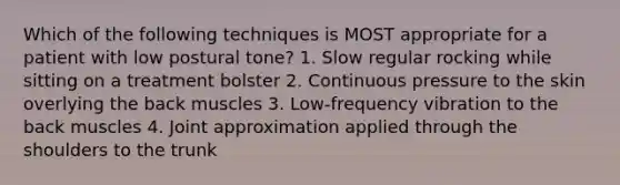 Which of the following techniques is MOST appropriate for a patient with low postural tone? 1. Slow regular rocking while sitting on a treatment bolster 2. Continuous pressure to the skin overlying the back muscles 3. Low-frequency vibration to the back muscles 4. Joint approximation applied through the shoulders to the trunk