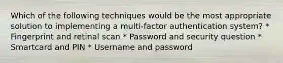 Which of the following techniques would be the most appropriate solution to implementing a multi-factor authentication system? * Fingerprint and retinal scan * Password and security question * Smartcard and PIN * Username and password