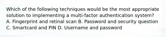 Which of the following techniques would be the most appropriate solution to implementing a multi-factor authentication system? A. Fingerprint and retinal scan B. Password and security question C. Smartcard and PIN D. Username and password