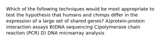 Which of the following techniques would be most appropriate to test the hypothesis that humans and chimps differ in the expression of a large set of shared genes? A)protein-protein interaction assays B)DNA sequencing C)polymerase chain reaction (PCR) D) DNA microarray analysis