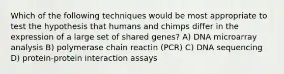 Which of the following techniques would be most appropriate to test the hypothesis that humans and chimps differ in the expression of a large set of shared genes? A) DNA microarray analysis B) polymerase chain reactin (PCR) C) DNA sequencing D) protein-protein interaction assays